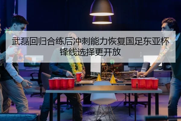 武磊回归合练后冲刺能力恢复国足东亚杯锋线选择更开放（ayx.com）